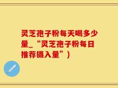 灵芝孢子粉每天喝多少量_“灵芝孢子粉每日推荐摄入量”)