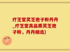 疗芝堂灵芝孢子粉丹丹_疗芝堂高品质灵芝孢子粉，丹丹精选)