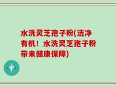 水洗灵芝孢子粉(洁净有机！水洗灵芝孢子粉带来健康保障)