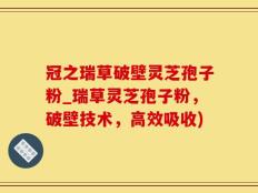 冠之瑞草破壁灵芝孢子粉_瑞草灵芝孢子粉，破壁技术，高效吸收)