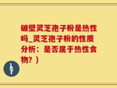 破壁灵芝孢子粉是热性吗_灵芝孢子粉的性质分析：是否属于热性食物？)