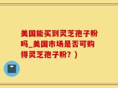 美国能买到灵芝孢子粉吗_美国市场是否可购得灵芝孢子粉？)