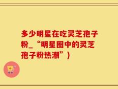 多少明星在吃灵芝孢子粉_“明星圈中的灵芝孢子粉热潮”)