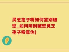 灵芝孢子粉如何鉴别破壁_如何辨别破壁灵芝孢子粉真伪)
