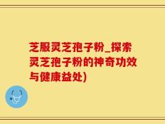 芝服灵芝孢子粉_探索灵芝孢子粉的神奇功效与健康益处)