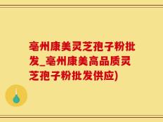 亳州康美灵芝孢子粉批发_亳州康美高品质灵芝孢子粉批发供应)