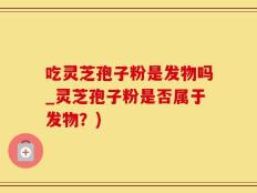 吃灵芝孢子粉是发物吗_灵芝孢子粉是否属于发物？)