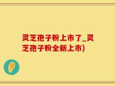 灵芝孢子粉上市了_灵芝孢子粉全新上市)