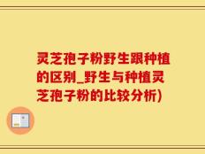灵芝孢子粉野生跟种植的区别_野生与种植灵芝孢子粉的比较分析)