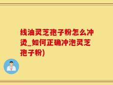 线油灵芝孢子粉怎么冲烫_如何正确冲泡灵芝孢子粉)