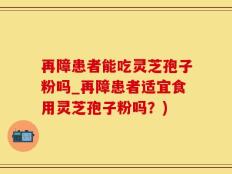 再障患者能吃灵芝孢子粉吗_再障患者适宜食用灵芝孢子粉吗？)
