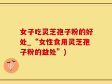 女子吃灵芝孢子粉的好处_“女性食用灵芝孢子粉的益处”)