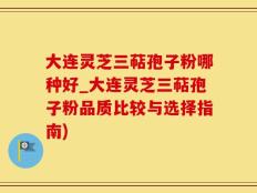 大连灵芝三萜孢子粉哪种好_大连灵芝三萜孢子粉品质比较与选择指南)