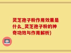 灵芝孢子粉作用效果是什么_灵芝孢子粉的神奇功效与作用解析)