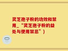 灵芝孢子粉的功效和禁用_“灵芝孢子粉的益处与使用禁忌”)
