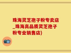 珠海灵芝孢子粉专卖店_珠海高品质灵芝孢子粉专业销售店)
