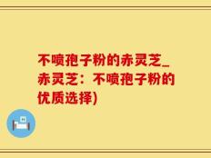 不喷孢子粉的赤灵芝_赤灵芝：不喷孢子粉的优质选择)