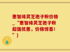 惠智缘灵芝孢子粉价格_“惠智缘灵芝孢子粉超值优惠，价格惊喜！”)