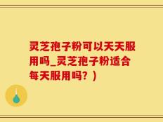 灵芝孢子粉可以天天服用吗_灵芝孢子粉适合每天服用吗？)