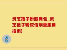 灵芝孢子粉服两包_灵芝孢子粉双倍剂量服用指南)