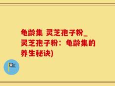 龟龄集 灵芝孢子粉_灵芝孢子粉：龟龄集的养生秘诀)