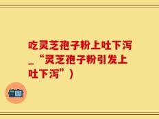 吃灵芝孢子粉上吐下泻_“灵芝孢子粉引发上吐下泻”)