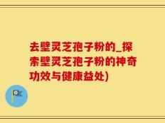 去壁灵芝孢子粉的_探索壁灵芝孢子粉的神奇功效与健康益处)