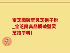 宝芝图破壁灵芝孢子粉_宝芝图高品质破壁灵芝孢子粉)