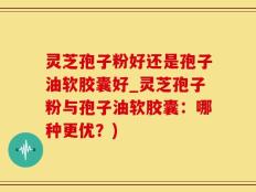 灵芝孢子粉好还是孢子油软胶囊好_灵芝孢子粉与孢子油软胶囊：哪种更优？)