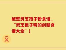 破壁灵芝孢子粉食谱_“灵芝孢子粉的创新食谱大全”)