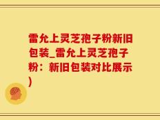 雷允上灵芝孢子粉新旧包装_雷允上灵芝孢子粉：新旧包装对比展示)