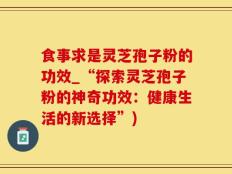 食事求是灵芝孢子粉的功效_“探索灵芝孢子粉的神奇功效：健康生活的新选择”)