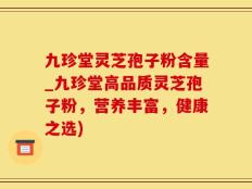 九珍堂灵芝孢子粉含量_九珍堂高品质灵芝孢子粉，营养丰富，健康之选)