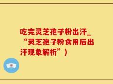 吃完灵芝孢子粉出汗_“灵芝孢子粉食用后出汗现象解析”)