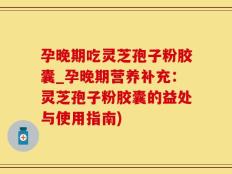 孕晚期吃灵芝孢子粉胶囊_孕晚期营养补充：灵芝孢子粉胶囊的益处与使用指南)
