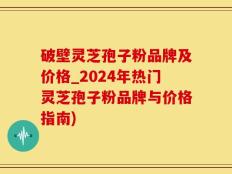 破壁灵芝孢子粉品牌及价格_2024年热门灵芝孢子粉品牌与价格指南)