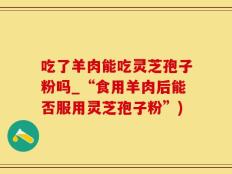 吃了羊肉能吃灵芝孢子粉吗_“食用羊肉后能否服用灵芝孢子粉”)