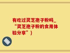有吃过灵芝孢子粉吗_“灵芝孢子粉的食用体验分享”)