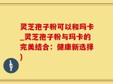 灵芝孢子粉可以和玛卡_灵芝孢子粉与玛卡的完美结合：健康新选择)