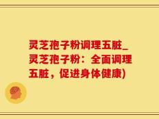 灵芝孢子粉调理五脏_灵芝孢子粉：全面调理五脏，促进身体健康)