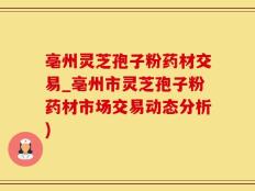 亳州灵芝孢子粉药材交易_亳州市灵芝孢子粉药材市场交易动态分析)