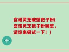 宫诺灵芝破壁孢子粉(宫诺灵芝孢子粉破壁，请你来尝试一下！)