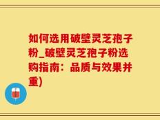 如何选用破壁灵芝孢子粉_破壁灵芝孢子粉选购指南：品质与效果并重)
