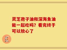灵芝孢子油和深海鱼油能一起吃吗？看完终于可以放心了
