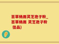 百草杨雨灵芝孢子粉_百草杨雨 灵芝孢子粉 佳品)
