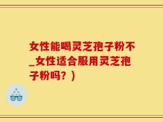 女性能喝灵芝孢子粉不_女性适合服用灵芝孢子粉吗？)