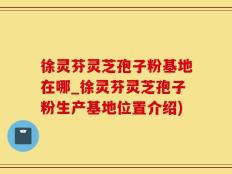 徐灵芬灵芝孢子粉基地在哪_徐灵芬灵芝孢子粉生产基地位置介绍)