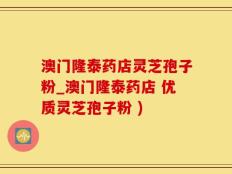 澳门隆泰药店灵芝孢子粉_澳门隆泰药店 优质灵芝孢子粉 )