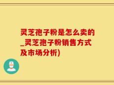 灵芝孢子粉是怎么卖的_灵芝孢子粉销售方式及市场分析)
