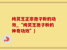 纯灵芝正宗孢子粉的功效_“纯灵芝孢子粉的神奇功效”)